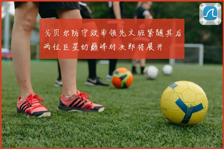 戈贝尔防守效率领先文班紧随其后两位巨星的巅峰对决即将展开