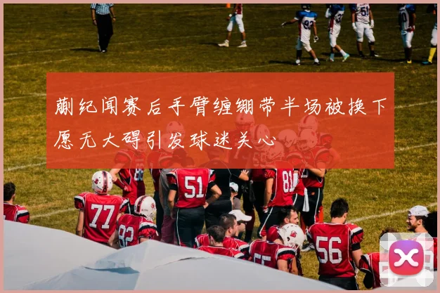 蒯纪闻赛后手臂缠绷带半场被换下愿无大碍引发球迷关心