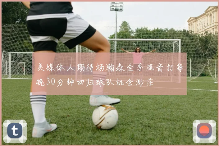 美媒体人期待杨瀚森全季混音打每晚30分钟回归球队机会渺茫