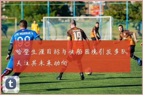 哈登生涯目标与快船困境引发多队关注其未来动向