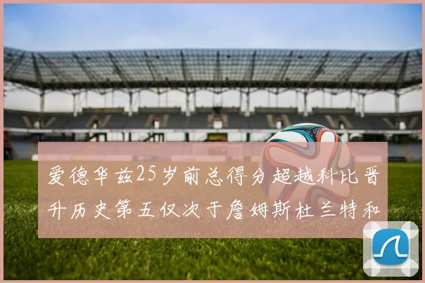 爱德华兹25岁前总得分超越科比晋升历史第五仅次于詹姆斯杜兰特和东契奇
