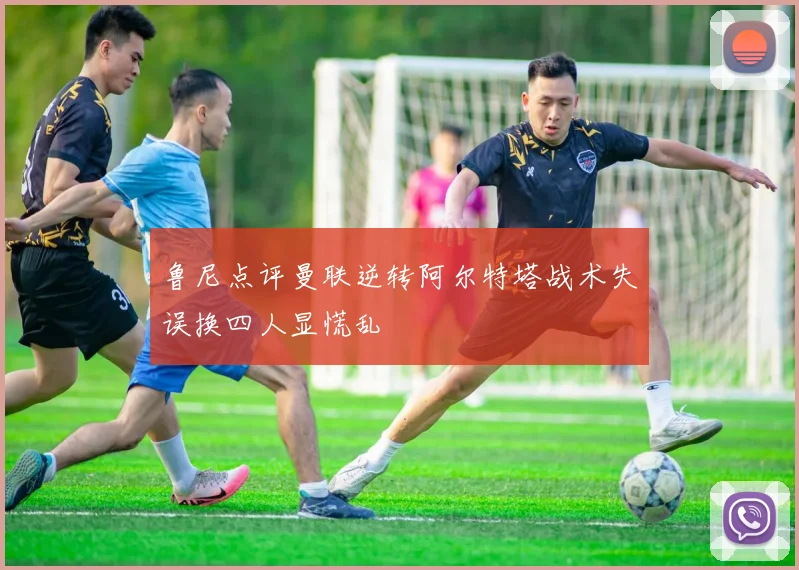 鲁尼点评曼联逆转阿尔特塔战术失误换四人显慌乱