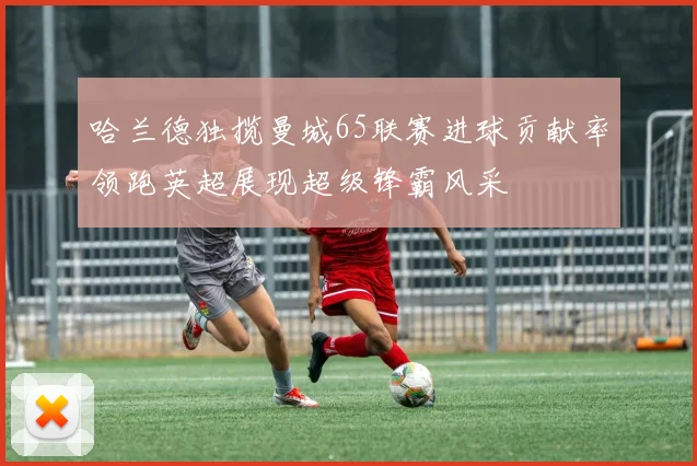 哈兰德独揽曼城65联赛进球贡献率领跑英超展现超级锋霸风采