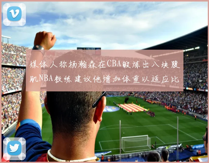 媒体人称杨瀚森在CBA锻炼出八块腹肌NBA教练建议他增加体重以适应比赛