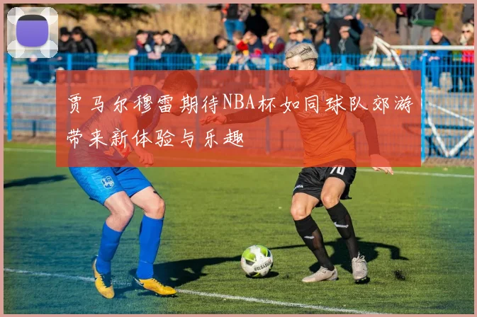 贾马尔穆雷期待NBA杯如同球队郊游带来新体验与乐趣