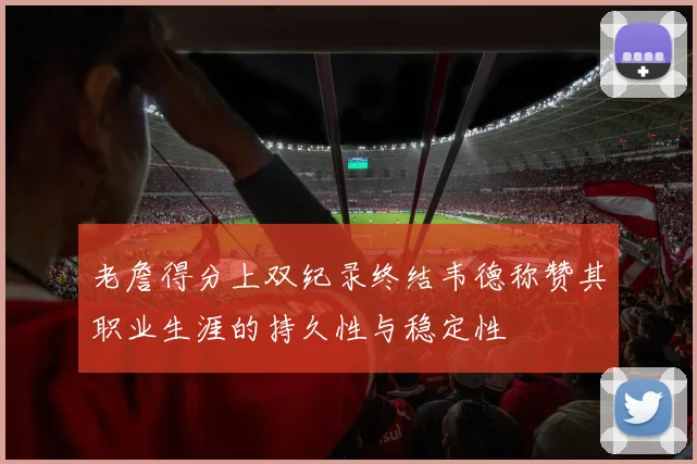 老詹得分上双纪录终结韦德称赞其职业生涯的持久性与稳定性