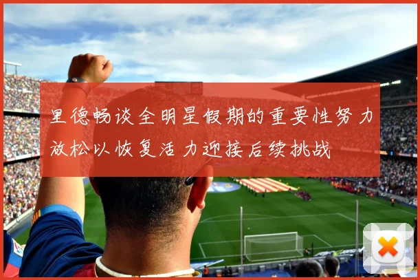 里德畅谈全明星假期的重要性努力放松以恢复活力迎接后续挑战