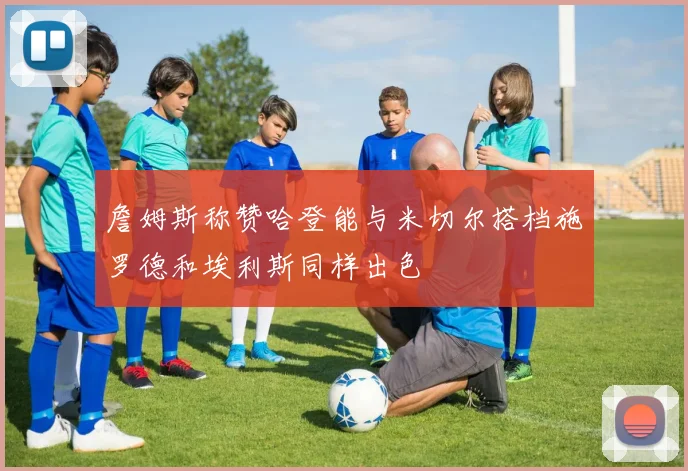 詹姆斯称赞哈登能与米切尔搭档施罗德和埃利斯同样出色