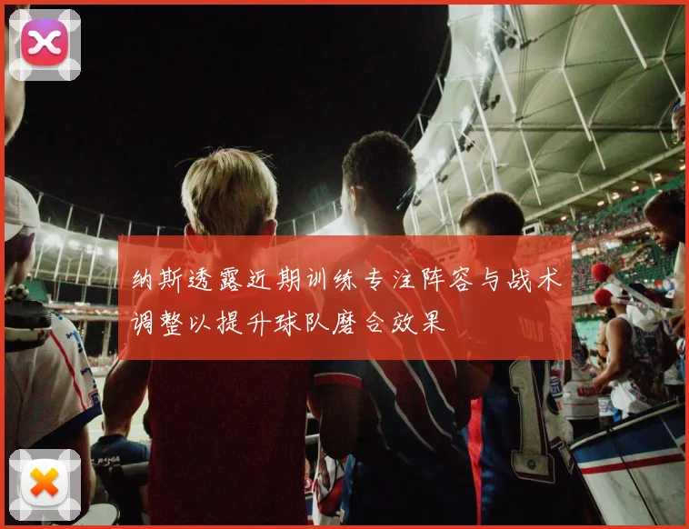 纳斯透露近期训练专注阵容与战术调整以提升球队磨合效果