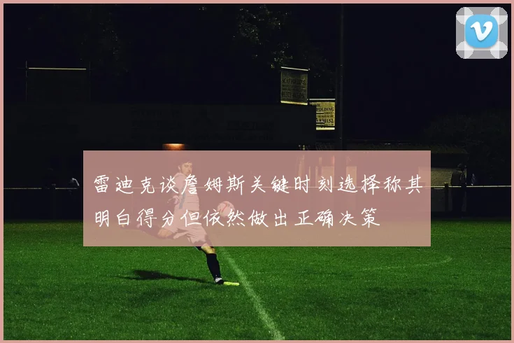 雷迪克谈詹姆斯关键时刻选择称其明白得分但依然做出正确决策