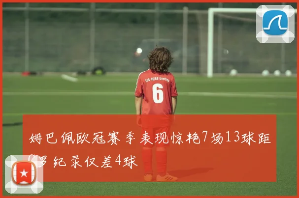 姆巴佩欧冠赛季表现惊艳7场13球距C罗纪录仅差4球