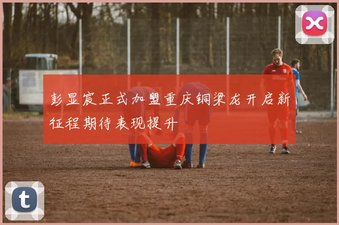 彭显宸正式加盟重庆铜梁龙开启新征程期待表现提升