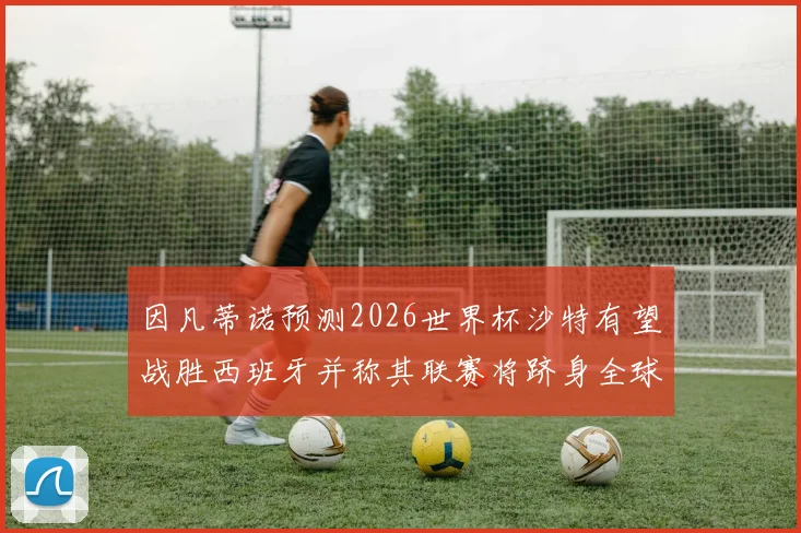 因凡蒂诺预测2026世界杯沙特有望战胜西班牙并称其联赛将跻身全球前三