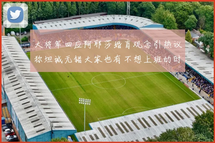 大将军回应阿耶莎婚育观念引热议称坦诚无错大家也有不想上班的时候