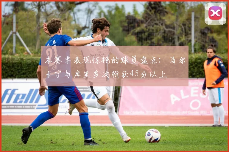 本赛季表现惊艳的球员盘点：马尔卡宁与库里多次斩获45分以上