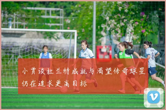 小贾谈杜兰特成就与渴望传奇球星仍在追求更高目标