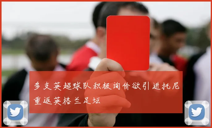多支英超球队积极询价欲引进托尼重返英格兰足坛