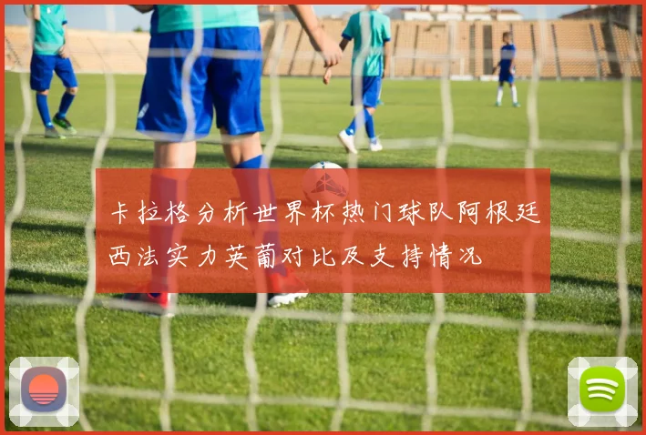 卡拉格分析世界杯热门球队阿根廷西法实力英葡对比及支持情况
