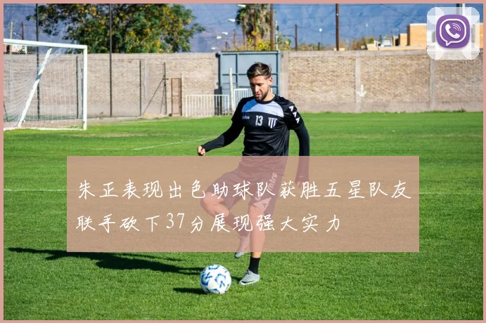 朱正表现出色助球队获胜五星队友联手砍下37分展现强大实力