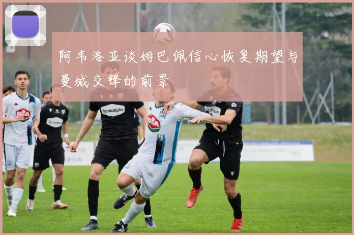 阿韦洛亚谈姆巴佩信心恢复期望与曼城交锋的前景