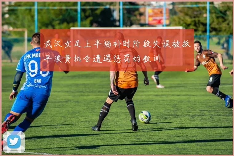 武汉女足上半场补时阶段失误被扳平浪费机会遭遇惩罚的教训