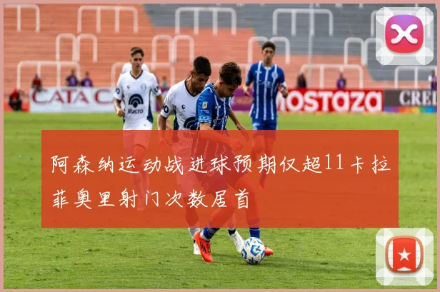 阿森纳运动战进球预期仅超11卡拉菲奥里射门次数居首