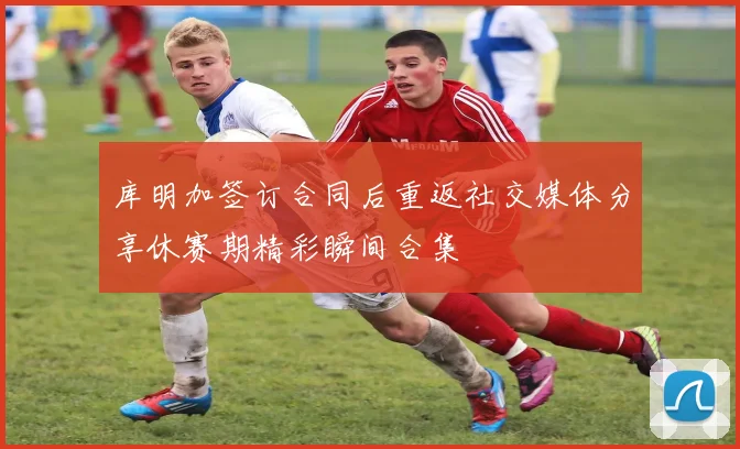 库明加签订合同后重返社交媒体分享休赛期精彩瞬间合集