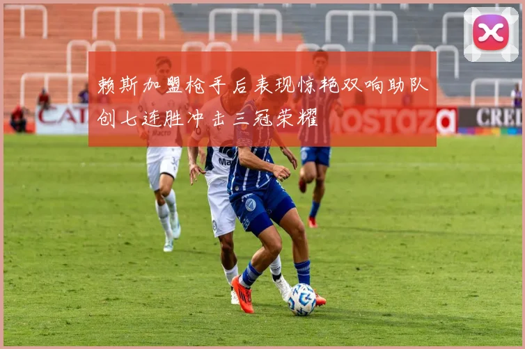 赖斯加盟枪手后表现惊艳双响助队创七连胜冲击三冠荣耀