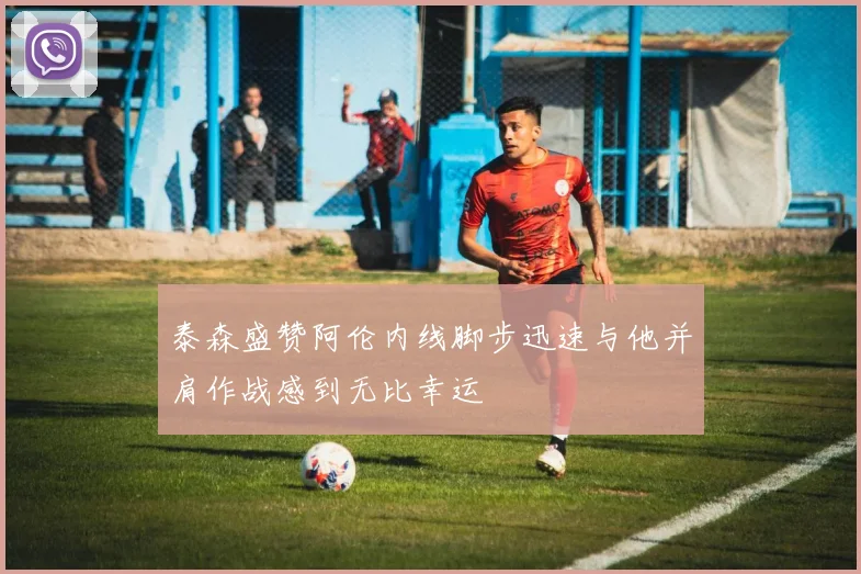 泰森盛赞阿伦内线脚步迅速与他并肩作战感到无比幸运