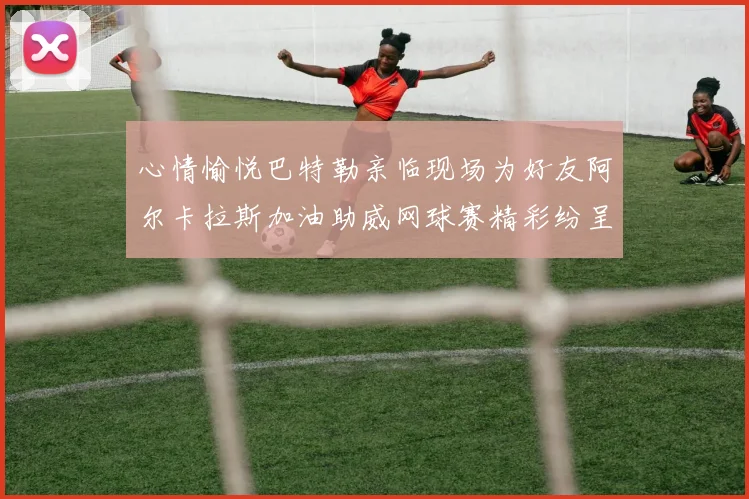 心情愉悦巴特勒亲临现场为好友阿尔卡拉斯加油助威网球赛精彩纷呈