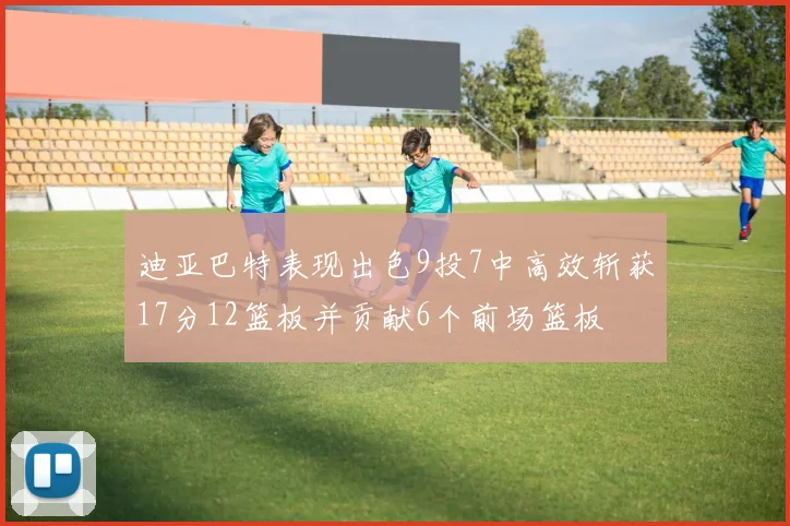 迪亚巴特表现出色9投7中高效斩获17分12篮板并贡献6个前场篮板