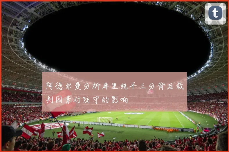阿德尔曼分析库里绝平三分背后裁判因素对防守的影响