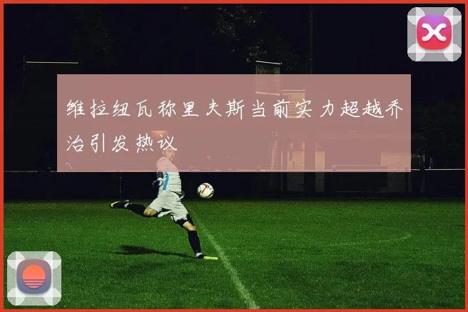 维拉纽瓦称里夫斯当前实力超越乔治引发热议