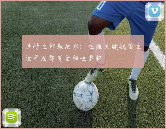 沙特主帅勒纳尔：生涯关键战役主场平局即可晋级世界杯