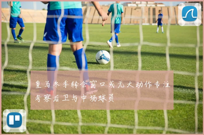 皇马冬季转会窗口或无大动作专注考察后卫与中场球员