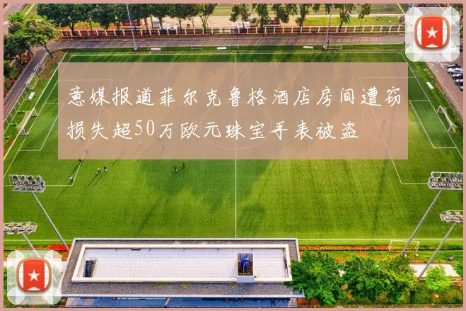 意媒报道菲尔克鲁格酒店房间遭窃损失超50万欧元珠宝手表被盗