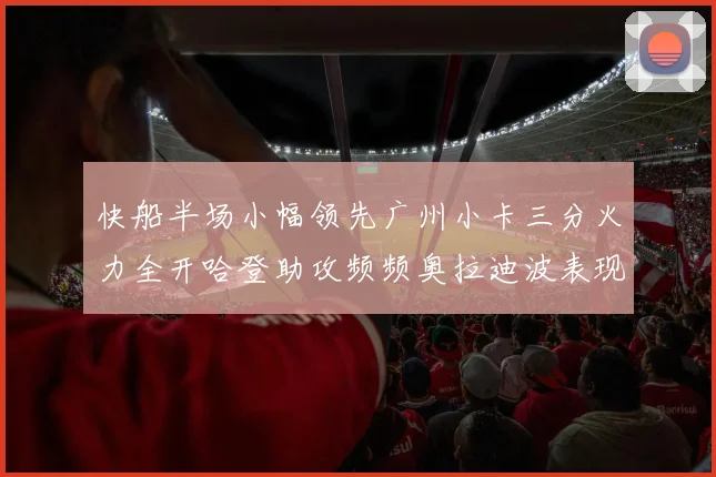 快船半场小幅领先广州小卡三分火力全开哈登助攻频频奥拉迪波表现抢眼