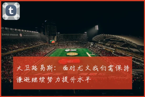 大卫路易斯：面对尤文我们需保持谦逊继续努力提升水平