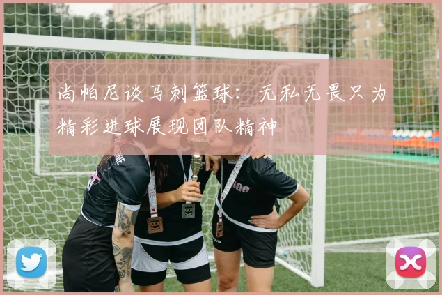 尚帕尼谈马刺篮球：无私无畏只为精彩进球展现团队精神