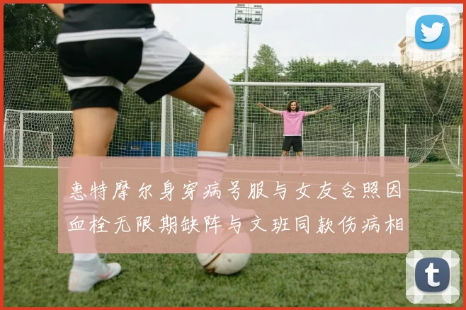 惠特摩尔身穿病号服与女友合照因血栓无限期缺阵与文班同款伤病相似