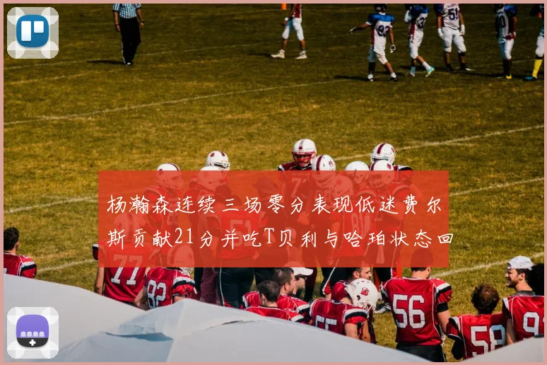杨瀚森连续三场零分表现低迷费尔斯贡献21分并吃T贝利与哈珀状态回暖