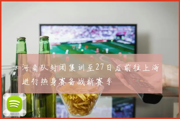 河南队封闭集训至27日后前往上海进行热身赛备战新赛季